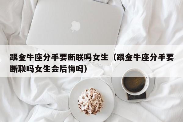 跟金牛座分手要断联吗女生(跟金牛座分手要断联吗女生会后悔吗)