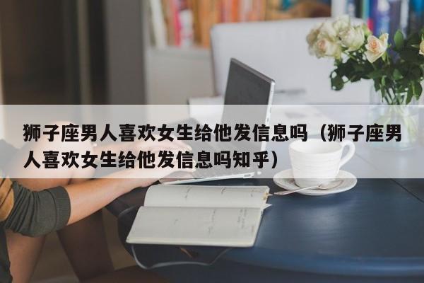 狮子座男人喜欢女生给他发信息吗(狮子座男人喜欢女生给他发信息吗知乎)