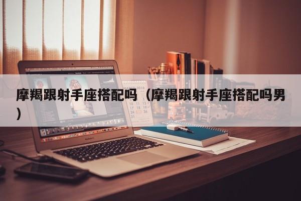 摩羯跟射手座搭配吗(摩羯跟射手座搭配吗男)