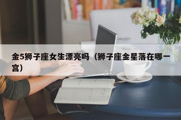 金5狮子座女生漂亮吗(狮子座金星落在哪一宫)