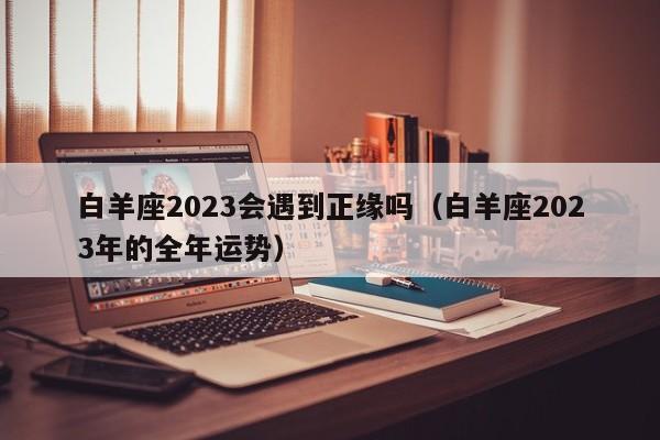 白羊座2023会遇到正缘吗(白羊座2023年的全年运势)