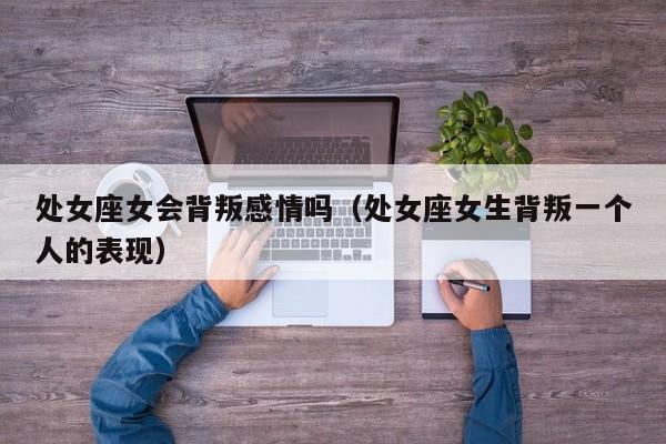处女座女会背叛感情吗(处女座女生背叛一个人的表现)
