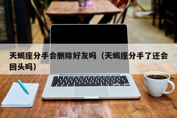 天蝎座分手会删除好友吗(天蝎座分手了还会回头吗)