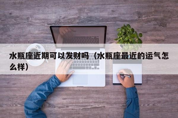 水瓶座近期可以发财吗(水瓶座最近的运气怎么样)