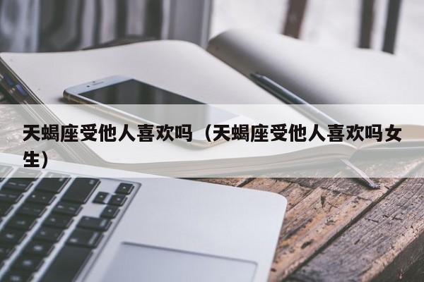 天蝎座受他人喜欢吗(天蝎座受他人喜欢吗女生)