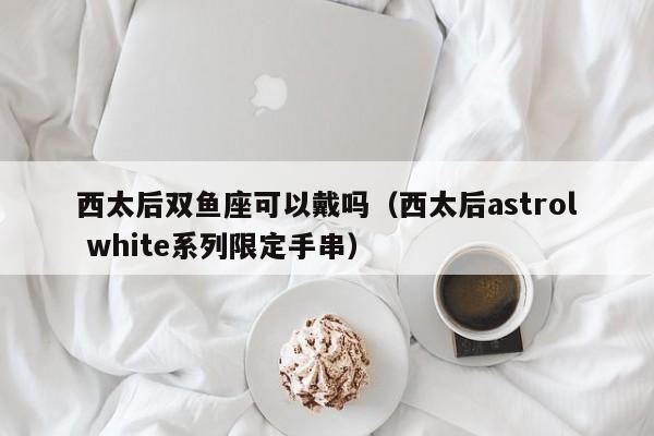 西太后双鱼座可以戴吗(西太后astrol white系列限定手串)