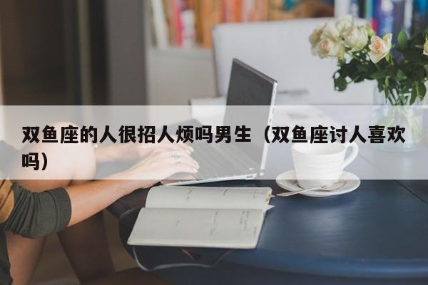 双鱼座的人很招人烦吗男生(双鱼座讨人喜欢吗)