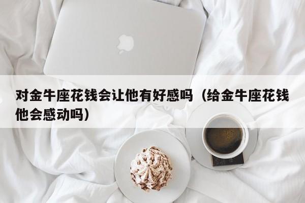 对金牛座花钱会让他有好感吗(给金牛座花钱他会感动吗)