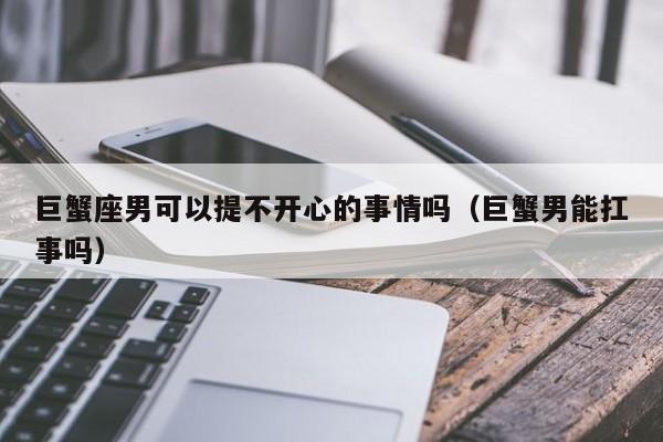 巨蟹座男可以提不开心的事情吗(巨蟹男能扛事吗)