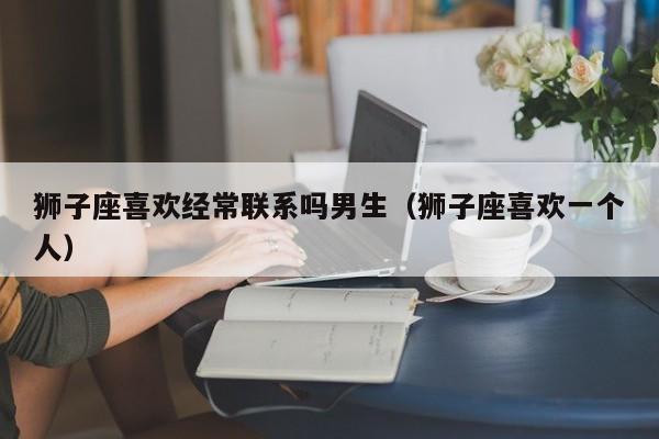 狮子座喜欢经常联系吗男生(狮子座喜欢一个人)