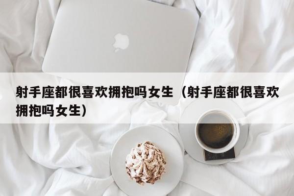 射手座都很喜欢拥抱吗女生(射手座都很喜欢拥抱吗女生)