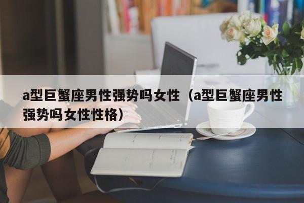 a型巨蟹座男性强势吗女性(a型巨蟹座男性强势吗女性性格)