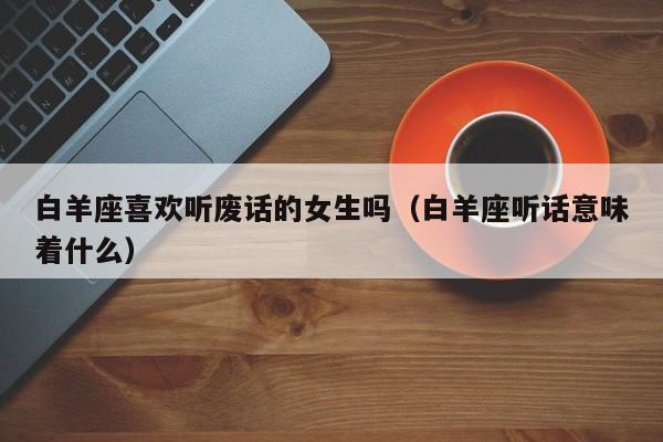 白羊座喜欢听废话的女生吗(白羊座听话意味着什么)