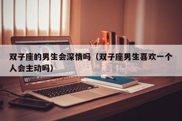 双子座的男生会深情吗(双子座男生喜欢一个人会主动吗)