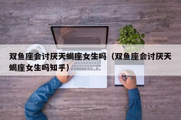 双鱼座会讨厌天蝎座女生吗(双鱼座会讨厌天蝎座女生吗知乎)