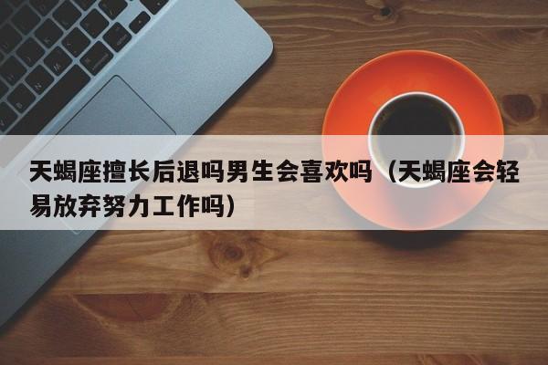 天蝎座擅长后退吗男生会喜欢吗(天蝎座会轻易放弃努力工作吗)