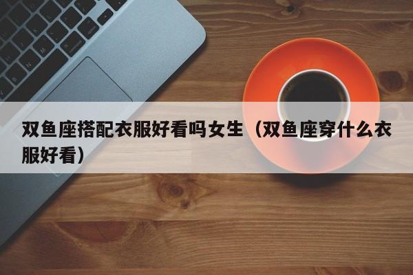 双鱼座搭配衣服好看吗女生(双鱼座穿什么衣服好看)