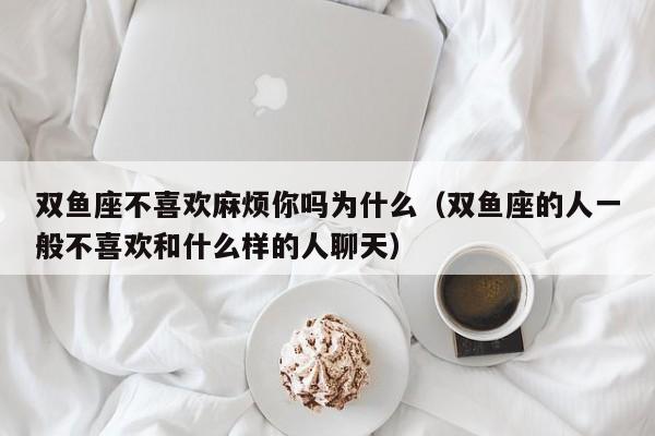 双鱼座不喜欢麻烦你吗为什么(双鱼座的人一般不喜欢和什么样的人聊天)