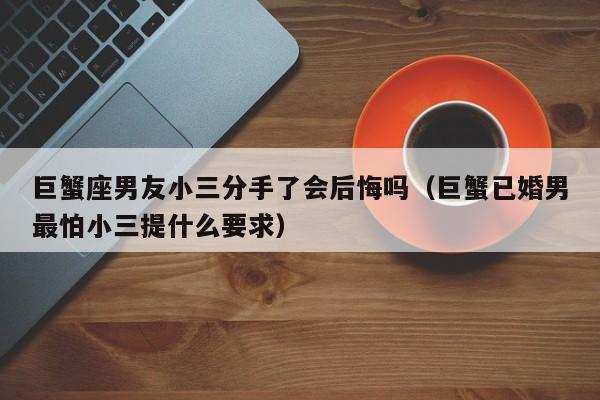 巨蟹座男友小三分手了会后悔吗(巨蟹已婚男最怕小三提什么要求)
