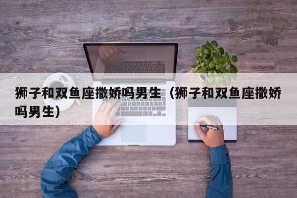狮子和双鱼座撒娇吗男生(狮子和双鱼座撒娇吗男生)