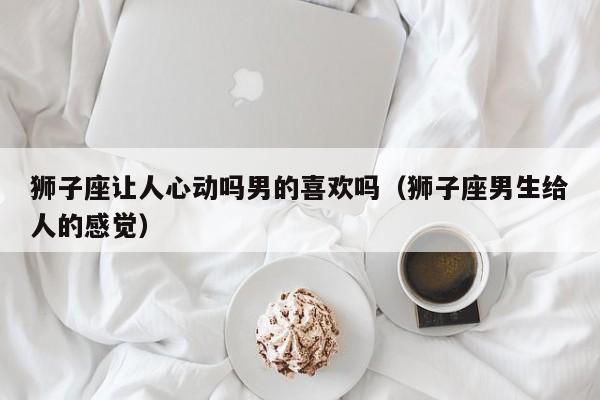 狮子座让人心动吗男的喜欢吗(狮子座男生给人的感觉)