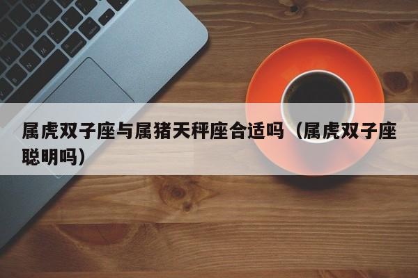 属虎双子座与属猪天秤座合适吗(属虎双子座聪明吗)