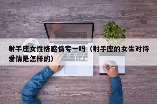 射手座女性格感情专一吗(射手座的女生对待爱情是怎样的)