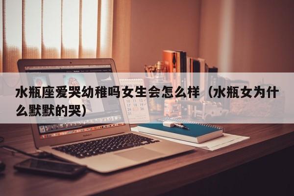 水瓶座爱哭幼稚吗女生会怎么样(水瓶女为什么默默的哭)