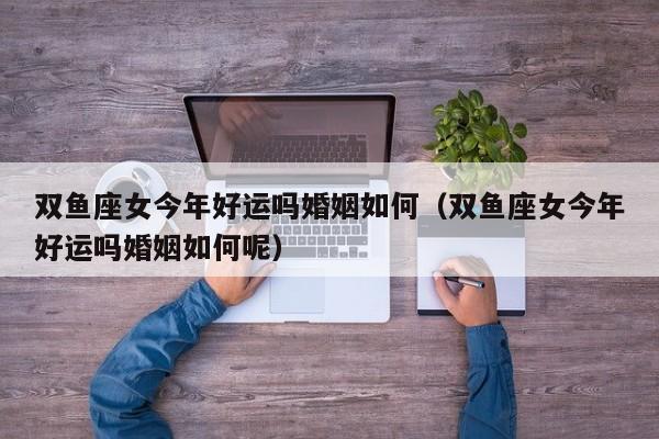 双鱼座女今年好运吗婚姻如何(双鱼座女今年好运吗婚姻如何呢)