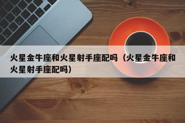 火星金牛座和火星射手座配吗(火星金牛座和火星射手座配吗)