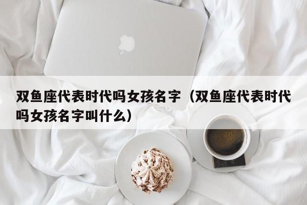双鱼座代表时代吗女孩名字(双鱼座代表时代吗女孩名字叫什么)