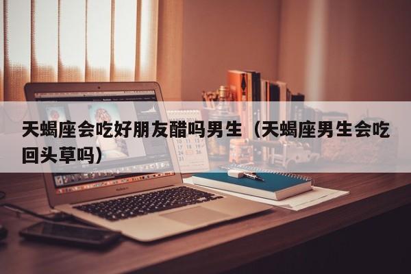 天蝎座会吃好朋友醋吗男生(天蝎座男生会吃回头草吗)