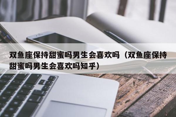 双鱼座保持甜蜜吗男生会喜欢吗(双鱼座保持甜蜜吗男生会喜欢吗知乎)