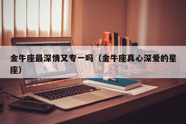金牛座最深情又专一吗(金牛座真心深爱的星座)