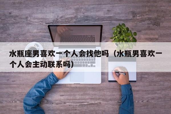 水瓶座男喜欢一个人会找他吗(水瓶男喜欢一个人会主动联系吗)