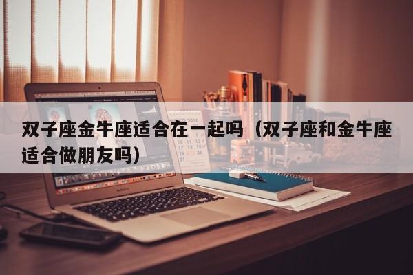 双子座金牛座适合在一起吗(双子座和金牛座适合做朋友吗)