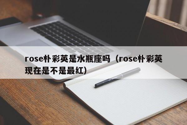rose朴彩英是水瓶座吗(rose朴彩英现在是不是最红)