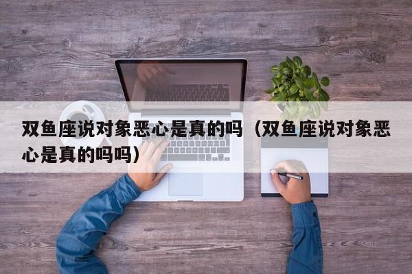 双鱼座说对象恶心是真的吗(双鱼座说对象恶心是真的吗吗)