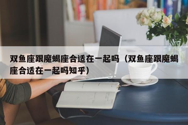 双鱼座跟魔蝎座合适在一起吗(双鱼座跟魔蝎座合适在一起吗知乎)