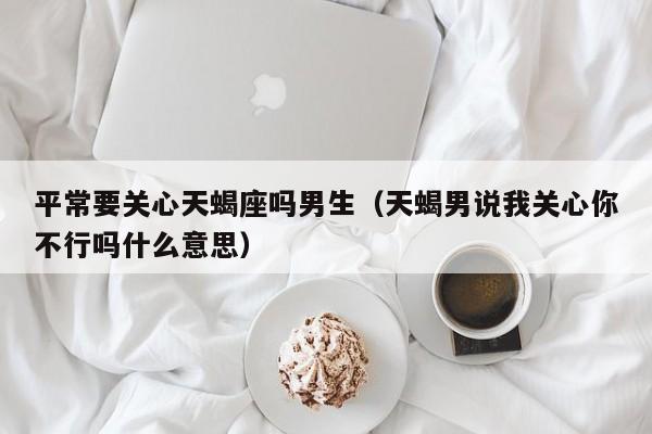 平常要关心天蝎座吗男生(天蝎男说我关心你不行吗什么意思)