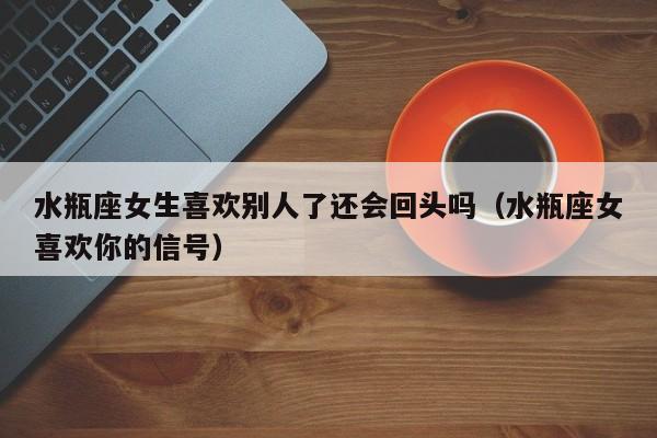 水瓶座女生喜欢别人了还会回头吗(水瓶座女喜欢你的信号)