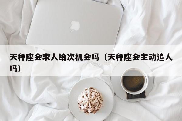 天秤座会求人给次机会吗(天秤座会主动追人吗)