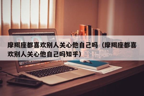 摩羯座都喜欢别人关心他自己吗(摩羯座都喜欢别人关心他自己吗知乎)