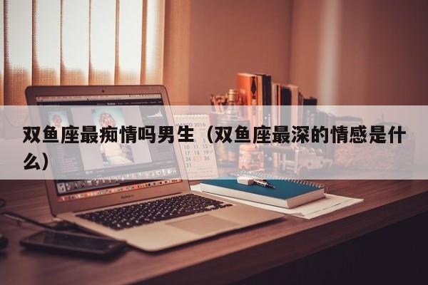 双鱼座最痴情吗男生(双鱼座最深的情感是什么)