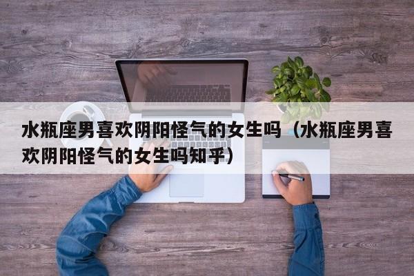 水瓶座男喜欢阴阳怪气的女生吗(水瓶座男喜欢阴阳怪气的女生吗知乎)