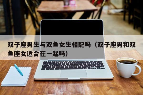 双子座男生与双鱼女生相配吗(双子座男和双鱼座女适合在一起吗)