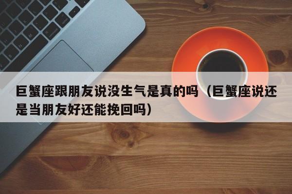 巨蟹座跟朋友说没生气是真的吗(巨蟹座说还是当朋友好还能挽回吗)