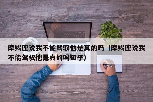 摩羯座说我不能驾驭他是真的吗(摩羯座说我不能驾驭他是真的吗知乎)