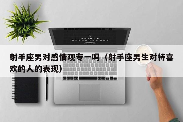 射手座男对感情观专一吗(射手座男生对待喜欢的人的表现)