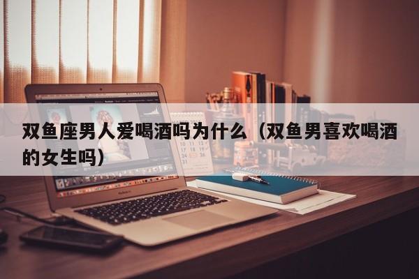 双鱼座男人爱喝酒吗为什么(双鱼男喜欢喝酒的女生吗)